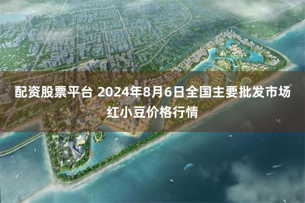 配资股票平台 2024年8月6日全国主要批发市场红小豆价格行情