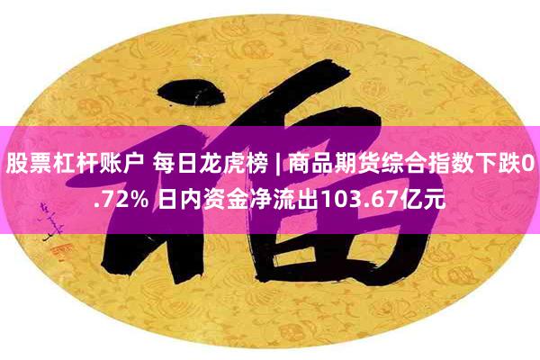 股票杠杆账户 每日龙虎榜 | 商品期货综合指数下跌0.72% 日内资金净流出103.67亿元