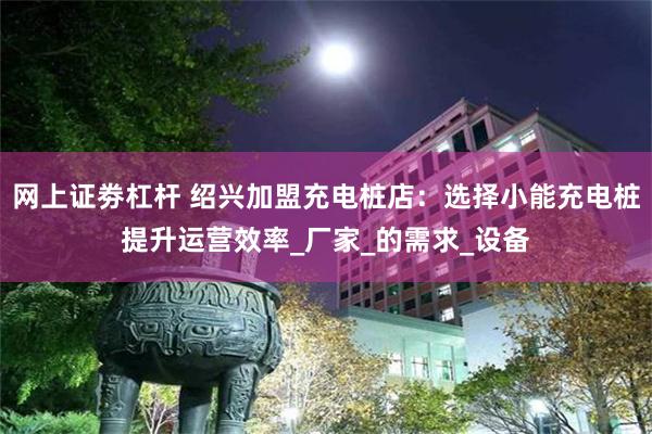 网上证劵杠杆 绍兴加盟充电桩店：选择小能充电桩提升运营效率_厂家_的需求_设备