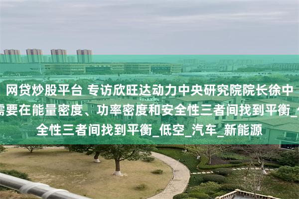 网贷炒股平台 专访欣旺达动力中央研究院院长徐中领：eVTOL电池需要在能量密度、功率密度和安全性三者间找到平衡_低空_汽车_新能源