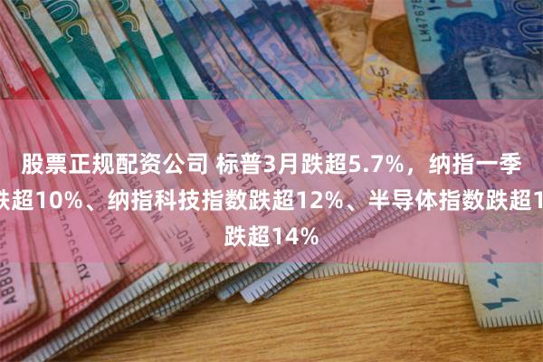 股票正规配资公司 标普3月跌超5.7%，纳指一季度跌超10%、纳指科技指数跌超12%、半导体指数跌超14%