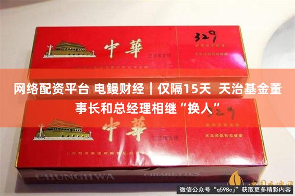 网络配资平台 电鳗财经｜仅隔15天  天治基金董事长和总经理相继“换人”