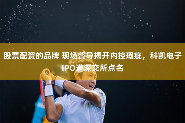 股票配资的品牌 现场督导揭开内控瑕疵，科凯电子IPO遭深交所点名