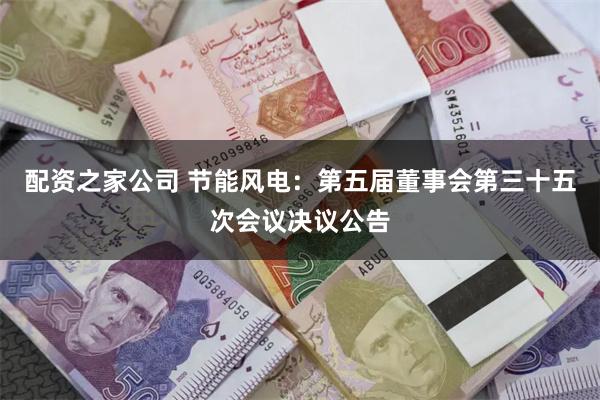 配资之家公司 节能风电：第五届董事会第三十五次会议决议公告