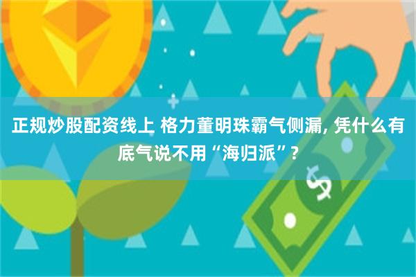 正规炒股配资线上 格力董明珠霸气侧漏, 凭什么有底气说不用“海归派”?