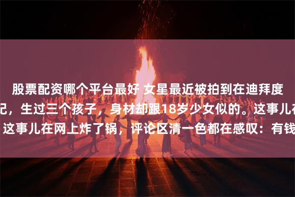 股票配资哪个平台最好 女星最近被拍到在迪拜度假的照片，40岁的年纪，生过三个孩子，身材却跟18岁少女似的。这事儿在网上炸了锅，评论区清一色都在感叹：有钱真好！_人家_金钱
