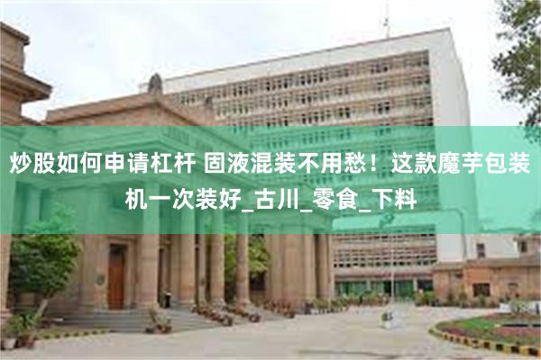 炒股如何申请杠杆 固液混装不用愁！这款魔芋包装机一次装好_古川_零食_下料