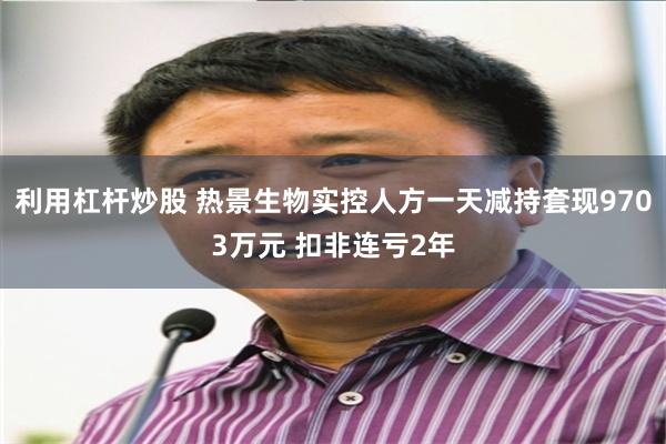 利用杠杆炒股 热景生物实控人方一天减持套现9703万元 扣非连亏2年