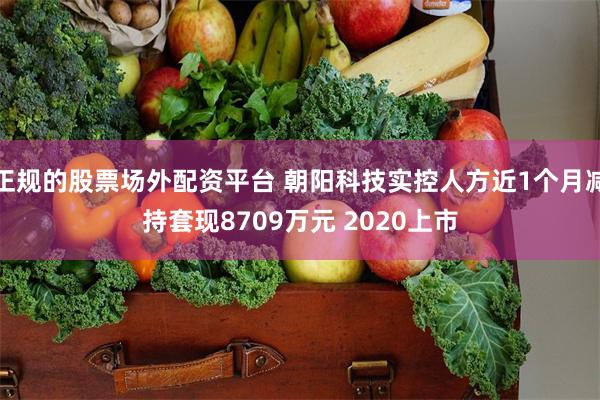正规的股票场外配资平台 朝阳科技实控人方近1个月减持套现8709万元 2020上市