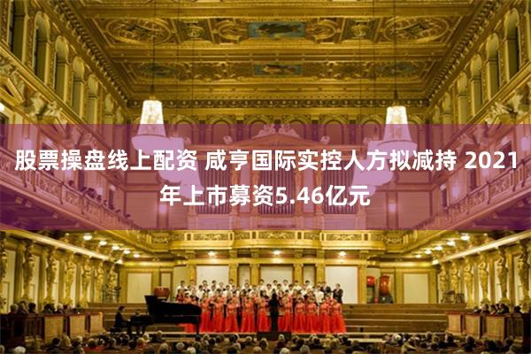 股票操盘线上配资 咸亨国际实控人方拟减持 2021年上市募资5.46亿元