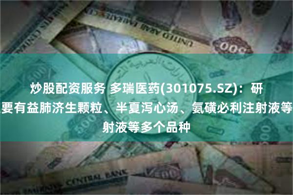 炒股配资服务 多瑞医药(301075.SZ)：研发产品主要有益肺济生颗粒、半夏泻心汤、氨磺必利注射液等多个品种