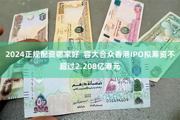 2024正规配资哪家好  容大合众香港IPO拟筹资不超过2.208亿港元