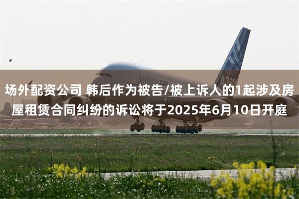 场外配资公司 韩后作为被告/被上诉人的1起涉及房屋租赁合同纠纷的诉讼将于2025年6月10日开庭