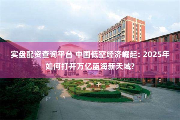 实盘配资查询平台 中国低空经济崛起: 2025年如何打开万亿蓝海新天域?