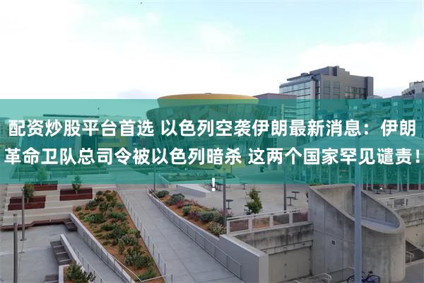 配资炒股平台首选 以色列空袭伊朗最新消息：伊朗革命卫队总司令被以色列暗杀 这两个国家罕见谴责！