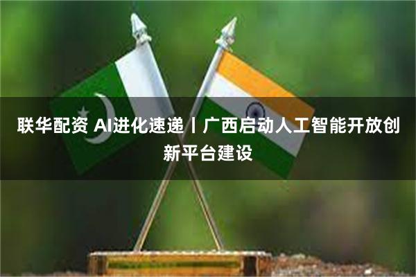 联华配资 AI进化速递丨广西启动人工智能开放创新平台建设