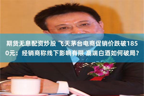 期货无息配资炒股 飞天茅台电商促销价跌破1850元：经销商称线下影响有限 高端白酒如何破局？
