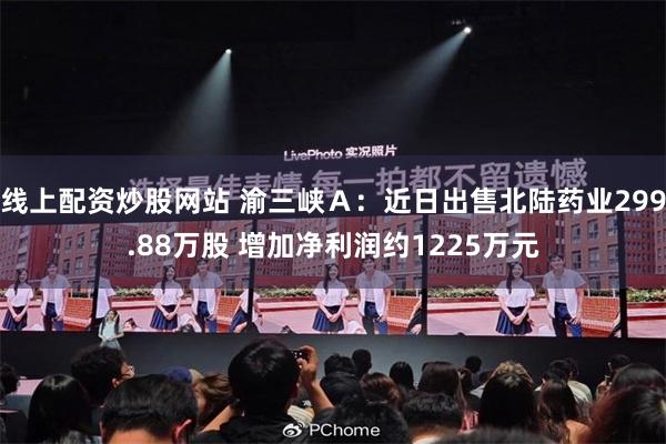线上配资炒股网站 渝三峡Ａ：近日出售北陆药业299.88万股 增加净利润约1225万元