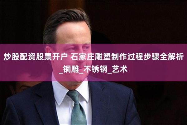 炒股配资股票开户 石家庄雕塑制作过程步骤全解析_铜雕_不锈钢_艺术