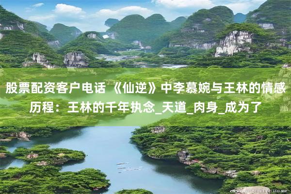 股票配资客户电话 《仙逆》中李慕婉与王林的情感历程：王林的千年执念_天道_肉身_成为了