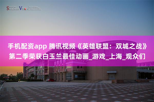 手机配资app 腾讯视频《英雄联盟：双城之战》第二季荣获白玉兰最佳动画_游戏_上海_观众们