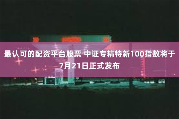 最认可的配资平台股票 中证专精特新100指数将于7月21日正式发布